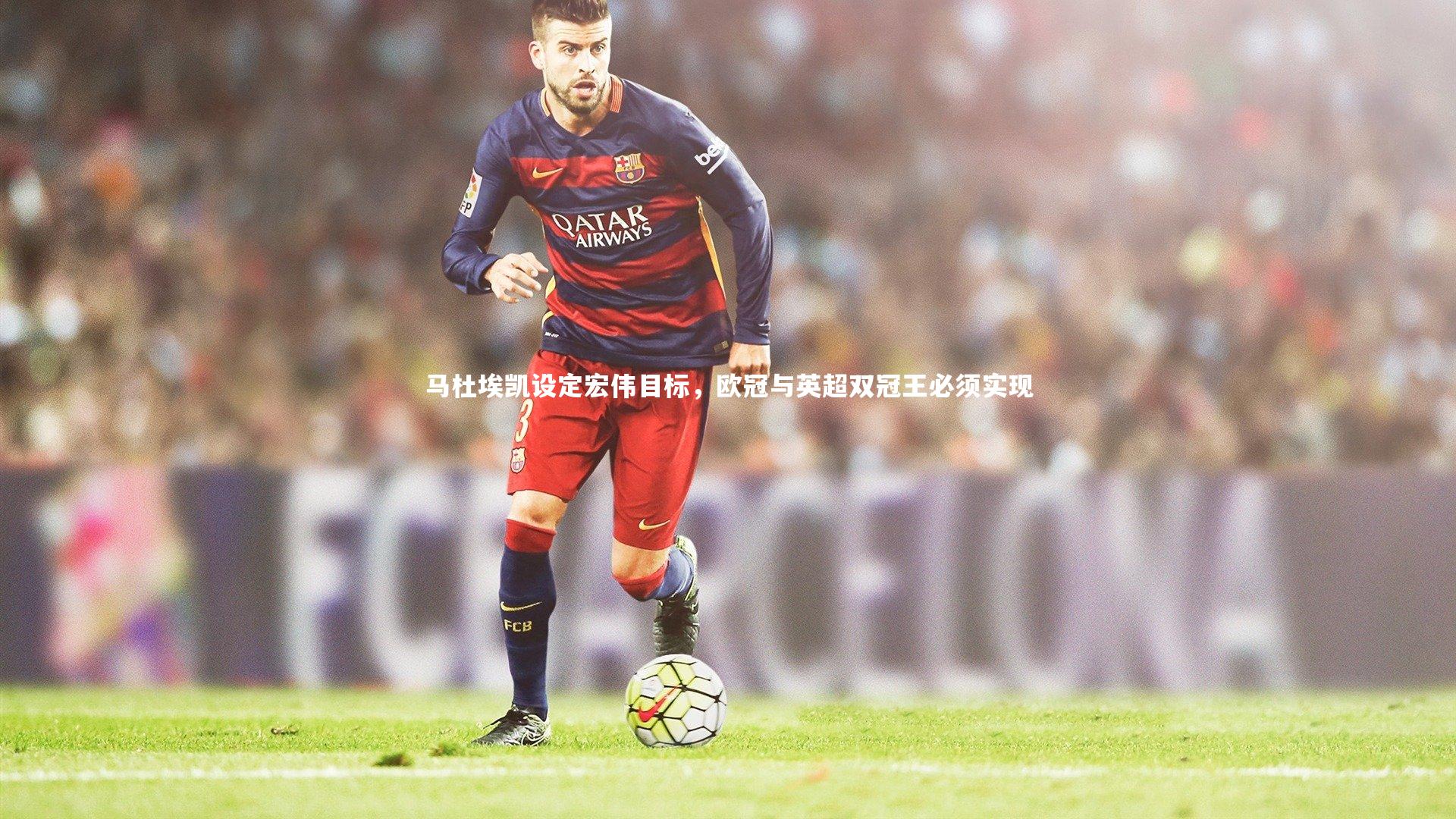 南宫游戏官网-马杜埃凯设定宏伟目标，欧冠与英超双冠王必须实现